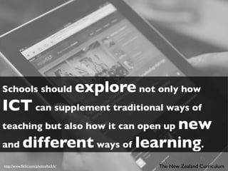 Schools should                       explore not only how
ICT can supplement traditional ways of
teaching but also how it can open up new
and different ways of learning.

http://www.ﬂickr.com/photos/bz3rk/                The New Zealand Curriculum
 