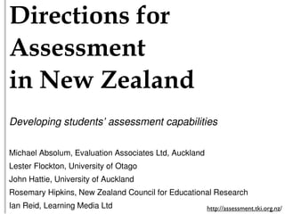 !"#$%&"'()*+'#*
,))$))-$(&**
"(*.$/*0$121(3*
Developing students’ assessment capabilities

Michael Absolum, Evaluation Associates Ltd, Auckland
Lester Flockton, University of Otago
John Hattie, University of Auckland
Rosemary Hipkins, New Zealand Council for Educational Research
Ian Reid, Learning Media Ltd                           http://assessment.tki.org.nz/
 