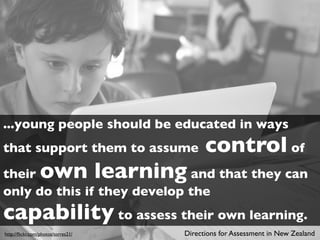 ...young people should be educated in ways
that support them to assume               control of
their            own learningand that they can
only do this if they develop the
capability to assess their own learning.
http://ﬂickr.com/photos/torres21/   Directions for Assessment in New Zealand
 