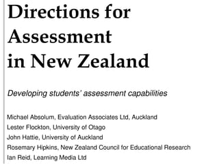 !"#$%&"'()*+'#*
,))$))-$(&**
"(*.$/*0$121(3*
Developing students’ assessment capabilities

Michael Absolum, Evaluation Associates Ltd, Auckland
Lester Flockton, University of Otago
John Hattie, University of Auckland
Rosemary Hipkins, New Zealand Council for Educational Research
Ian Reid, Learning Media Ltd
 