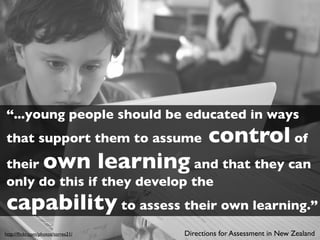 “...young people should be educated in ways
that support them to assume                control of
their             own learning
                             and that they can
only do this if they develop the
capability to assess their own learning.”
http://ﬂickr.com/photos/torres21/   Directions for Assessment in New Zealand
 
