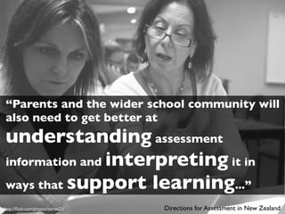 “Parents and the wider school community will
also need to get better at
understanding assessment
information and interpreting it in
ways that support learning...”
http://ﬂickr.com/photos/torres21/   Directions for Assessment in New Zealand
 