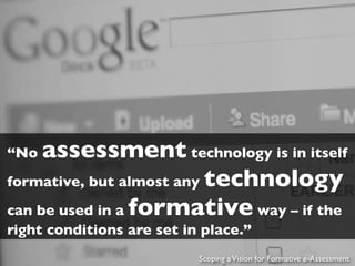 “No  assessment technology is in itself
formative, but almost any technology
can be used in a formative way – if the
right conditions are set in place.”
                           Scoping a Vision for Formative e-Assessment
 