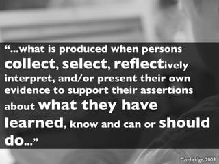 “...what is produced when persons
collect, select, reﬂectively
interpret, and/or present their own
evidence to support their assertions
about what    they have
learned, know and can or should
do...”
                                 Cambridge, 2003
 