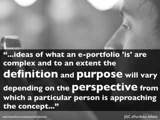 “...ideas of what an e-portfolio 'is' are
complex and to an extent the
deﬁnition and purpose will vary
depending on the perspective from
which a particular person is approaching
the concept...”
http://www.ﬂickr.com/photos/darthdowney/   JISC ePortfolio Infokit
 
