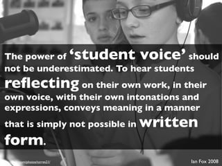 The power of                        ‘student voice’
                                      should
not be underestimated. To hear students
reﬂecting on their own work, in their
own voice, with their own intonations and
expressions, conveys meaning in a manner
that is simply not possible in              written
form.
http://ﬂickr.com/photos/torres21/                     Ian Fox 2008
 