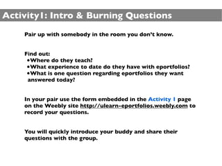 Activity1: Intro & Burning Questions
    Pair up with somebody in the room you don’t know.


    Find out:
     •Where do they teach?
     •What experience to date do they have with eportfolios?
     •What is one question regarding eportfolios they want
     answered today?


    In your pair use the form embedded in the Activity 1 page
    on the Weebly site http://ulearn-eportfolios.weebly.com to
    record your questions.


    You will quickly introduce your buddy and share their
    questions with the group.
 