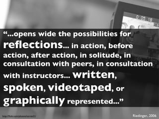 “...opens wide the possibilities for
reﬂections... in action, before
action, after action, in solitude, in
consultation with peers, in consultation
with instructors... written,
spoken, videotaped, or
graphically represented...”
http://ﬂickr.com/photos/torres21/      Riedinger., 2006
 