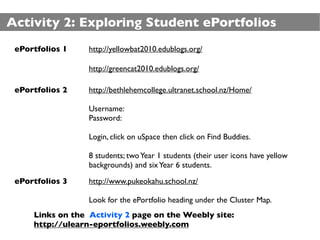Activity 2: Exploring Student ePortfolios
 ePortfolios 1    http://yellowbat2010.edublogs.org/

                  http://greencat2010.edublogs.org/

 ePortfolios 2    http://bethlehemcollege.ultranet.school.nz/Home/

                  Username:
                  Password:

                  Login, click on uSpace then click on Find Buddies.

                  8 students; two Year 1 students (their user icons have yellow
                  backgrounds) and six Year 6 students.

 ePortfolios 3    http://www.pukeokahu.school.nz/

                  Look for the ePortfolio heading under the Cluster Map.
     Links on the Activity 2 page on the Weebly site:
     http://ulearn-eportfolios.weebly.com
 
