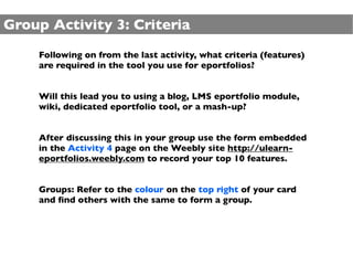 Group Activity 3: Criteria
    Following on from the last activity, what criteria (features)
    are required in the tool you use for eportfolios?


    Will this lead you to using a blog, LMS eportfolio module,
    wiki, dedicated eportfolio tool, or a mash-up?


    After discussing this in your group use the form embedded
    in the Activity 4 page on the Weebly site http://ulearn-
    eportfolios.weebly.com to record your top 10 features.


    Groups: Refer to the colour on the top right of your card
    and ﬁnd others with the same to form a group.
 