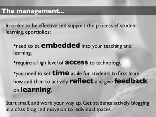 The management...

 In order to be effective and support the process of student
 learning, eportfolios:

    •need to be embedded into your teaching and
    learning.
    •require a high level of access to technology.
    •you need to set time aside for students to ﬁrst learn
    how and then to actively reﬂect and give feedback
    on learning.

 Start small, and work your way up. Get students actively blogging
 in a class blog and move on to individual spaces
 