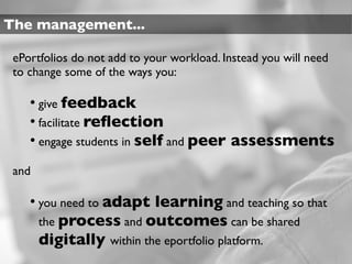 The management...

 ePortfolios do not add to your workload. Instead you will need
 to change some of the ways you:

    • give feedback
    • facilitate reﬂection
    • engage students in self and peer assessments
 and

    • you need to adapt learning and teaching so that
       the process and outcomes can be shared
       digitally within the eportfolio platform.
 