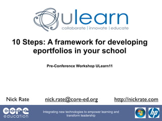10 Steps: A framework for developing
        eportfolios in your school
              Pre-Conference Workshop ULearn11




Nick Rate    nick.rate@core-ed.org                          http://nickrate.com

            Integrating new technologies to empower learning and
                             transform leadership
 