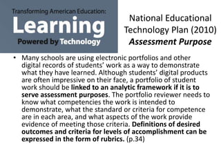 National Educational
Technology Plan (2010)
Assessment Purpose
• Many schools are using electronic portfolios and other
digital records of students’ work as a way to demonstrate
what they have learned. Although students’ digital products
are often impressive on their face, a portfolio of student
work should be linked to an analytic framework if it is to
serve assessment purposes. The portfolio reviewer needs to
know what competencies the work is intended to
demonstrate, what the standard or criteria for competence
are in each area, and what aspects of the work provide
evidence of meeting those criteria. Definitions of desired
outcomes and criteria for levels of accomplishment can be
expressed in the form of rubrics. (p.34)
 