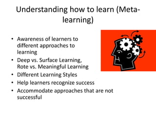 Understanding how to learn (Meta-
learning)
• Awareness of learners to
different approaches to
learning
• Deep vs. Surface Learning,
Rote vs. Meaningful Learning
• Different Learning Styles
• Help learners recognize success
• Accommodate approaches that are not
successful
 