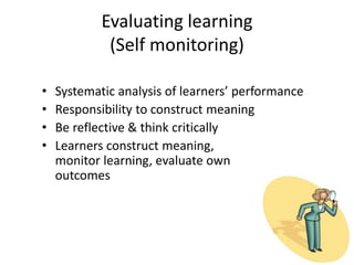 Evaluating learning
(Self monitoring)
• Systematic analysis of learners’ performance
• Responsibility to construct meaning
• Be reflective & think critically
• Learners construct meaning,
monitor learning, evaluate own
outcomes
 