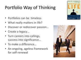 Portfolio Way of Thinking
 Portfolios can be timeless
 What really matters in life?
 Discover or rediscover passion…
 Create a legacy…
 Turn careers into callings,
success into significance…
 To make a difference…
 An ongoing, ageless framework
for self-renewal
 
