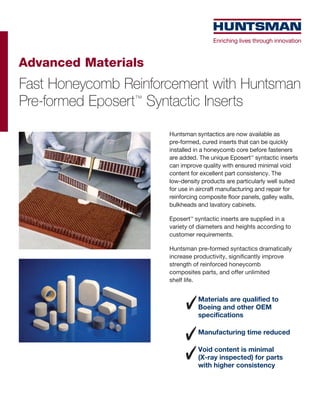 Advanced Materials
Fast Honeycomb Reinforcement with Huntsman
Pre-formed Eposert™ Syntactic Inserts
                      Huntsman syntactics are now available as
                      pre-formed, cured inserts that can be quickly
                      installed in a honeycomb core before fasteners
                      are added. The unique Eposert™ syntactic inserts
                      can improve quality with ensured minimal void
                      content for excellent part consistency. The
                      low-density products are particularly well suited
                      for use in aircraft manufacturing and repair for
                      reinforcing composite floor panels, galley walls,
                      bulkheads and lavatory cabinets.

                      Eposert™ syntactic inserts are supplied in a
                      variety of diameters and heights according to
                      customer requirements.

                      Huntsman pre-formed syntactics dramatically
                      increase productivity, significantly improve
                      strength of reinforced honeycomb
                      composites parts, and offer unlimited
                      shelf life.


                                Materials are qualified to
                                Boeing and other OEM
                                specifications

                                Manufacturing time reduced

                                Void content is minimal
                                (X-ray inspected) for parts
                                with higher consistency
 