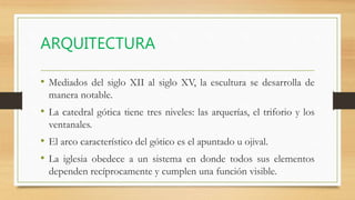 ARQUITECTURA
• Mediados del siglo XII al siglo XV, la escultura se desarrolla de
manera notable.
• La catedral gótica tiene tres niveles: las arquerías, el triforio y los
ventanales.
• El arco característico del gótico es el apuntado u ojival.
• La iglesia obedece a un sistema en donde todos sus elementos
dependen recíprocamente y cumplen una función visible.
 