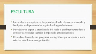 ESCULTURA
• La escultura se emplaza en las portadas, donde el arco es apuntado y
las figuras se disponen en las arquivoltas longitudinalmente.
• Su objetivo es captar la atención del fiel hacia el presbiterio para darle a
conocer las verdades sagradas e impactarlo emocionalmente.
• El retablo desarrolla un programa iconográfico que se ajusta a unos
criterios estables en su organización.
 