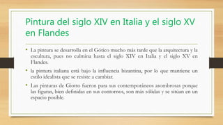 Pintura del siglo XIV en Italia y el siglo XV
en Flandes
• La pintura se desarrolla en el Gótico mucho más tarde que la arquitectura y la
escultura, pues no culmina hasta el siglo XIV en Italia y el siglo XV en
Flandes.
• la pintura italiana está bajo la influencia bizantina, por lo que mantiene un
estilo idealista que se resiste a cambiar.
• Las pinturas de Giotto fueron para sus contemporáneos asombrosas porque
las figuras, bien definidas en sus contornos, son más sólidas y se sitúan en un
espacio posible.
 