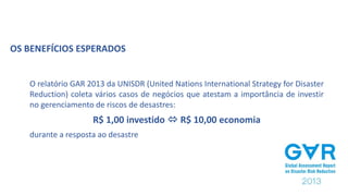O relatório GAR 2013 da UNISDR (United Nations International Strategy for Disaster
Reduction) coleta vários casos de negócios que atestam a importância de investir
no gerenciamento de riscos de desastres:
R$ 1,00 investido  R$ 10,00 economia
durante a resposta ao desastre
OS BENEFÍCIOS ESPERADOS
 
