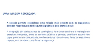 A solução permite estabelecer uma relação mais estreita com os organismos
públicos responsáveis pela segurança pública e pela proteção civil
A integração dos vários planos de contingência num único cenário e a realização de
exercícios conjuntos, entre os sectores público e privado, permitem assumir um
papel proativo na comunidade, confirmando-se não só como fonte de trabalho e
riqueza, mas também como fonte de segurança
UMA IMAGEM REFORÇADA
 