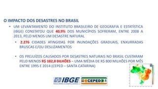 O IMPACTO DOS DESASTRES NO BRASIL
• UM LEVANTAMENTO DO INSTITUTO BRASILEIRO DE GEOGRAFIA E ESTATÍSTICA
(IBGE) CONSTATOU QUE 40,9% DOS MUNICÍPIOS SOFRERAM, ENTRE 2008 A
2013, PELO MENOS UM DESASTRE NATURAL
• 2.276 CIDADES ATINGIDAS POR INUNDAÇÕES GRADUAIS, ENXURRADAS
BRUSCAS E/OU DESLIZAMENTOS
• OS PREJUÍZOS CAUSADOS POR DESASTRES NATURAIS NO BRASIL CUSTARAM
PELO MENOS R$ 182,8 BILHÕES – UMA MÉDIA DE R$ 800 MILHÕES POR MÊS
ENTRE 1995 E 2014 (CEPED – SANTA CATARINA)
 