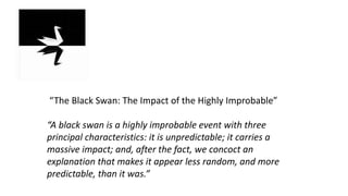 “The Black Swan: The Impact of the Highly Improbable”
“A black swan is a highly improbable event with three
principal characteristics: it is unpredictable; it carries a
massive impact; and, after the fact, we concoct an
explanation that makes it appear less random, and more
predictable, than it was.”
 