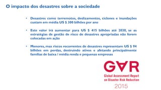 O impacto dos desastres sobre a sociedade
• Desastres como terremotos, deslizamentos, ciclones e inundações
custam em média US $ 300 bilhões por ano
• Este valor irá aumentar para US $ 415 bilhões até 2030, se as
estratégias de gestão de risco de desastres apropriadas não forem
colocadas em ação
• Menores, mas riscos recorrentes de desastres representam US $ 94
bilhões em perdas, destruindo ativos e afetando principalmente
famílias de baixa / média renda e pequenas empresas
 