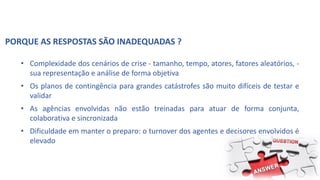 PORQUE AS RESPOSTAS SÃO INADEQUADAS ?
• Complexidade dos cenários de crise - tamanho, tempo, atores, fatores aleatórios, -
sua representação e análise de forma objetiva
• Os planos de contingência para grandes catástrofes são muito difíceis de testar e
validar
• As agências envolvidas não estão treinadas para atuar de forma conjunta,
colaborativa e sincronizada
• Dificuldade em manter o preparo: o turnover dos agentes e decisores envolvidos é
elevado
 