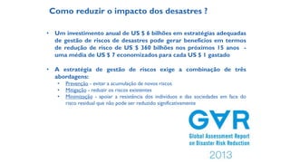 Como reduzir o impacto dos desastres ?
• Um investimento anual de US $ 6 bilhões em estratégias adequadas
de gestão de riscos de desastres pode gerar benefícios em termos
de redução de risco de US $ 360 bilhões nos próximos 15 anos -
uma média de US $ 7 economizados para cada US $ 1 gastado
• A estratégia de gestão de riscos exige a combinação de três
abordagens:
• Prevenção - evitar a acumulação de novos riscos
• Mitigação - reduzir os riscos existentes
• Minimização - apoiar a resistência dos indivíduos e das sociedades em face do
risco residual que não pode ser reduzido significativamente
 