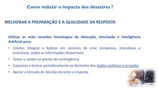 MELHORAR A PREPARAÇÃO E A QUALIDADE DA RESPOSTA
Utilizar as mais recentes tecnologias de detecção, simulação e Inteligência
Artificial para:
• Coletar, integrar e federar em cenários de crise complexos, interativos e
evolutivos, todas as informações disponíveis
• Testar e validar os planos de contingência
• Capacitar e treinar periodicamente os decisores dos órgãos públicos e privados
• Apoiar a tomada de decisão durante a resposta
Como reduzir o impacto dos desastres ?
 