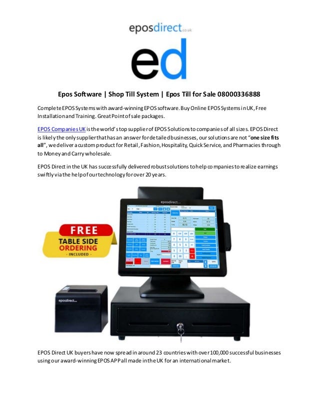 Epos Software | Shop Till System | Epos Till for Sale 08000336888
Complete EPOSSystemswithaward-winningEPOSsoftware.BuyOnline EPOSSystemsinUK,Free
InstallationandTraining. GreatPointof sale packages.
EPOS CompaniesUK isthe world’stopsupplierof EPOSSolutionstocompaniesof all sizes.EPOSDirect
islikelythe onlysupplierthathasan answerfordetailedbusinesses,oursolutionsare not“one size fits
all”, we deliveracustomproduct for Retail,Fashion,Hospitality,QuickService,andPharmaciesthrough
to Moneyand Carry wholesale.
EPOS Directinthe UK has successfullydeliveredrobustsolutionstohelpcompaniestorealize earnings
swiftlyviathe helpof ourtechnologyforover20 years.
EPOS DirectUK buyershave nowspreadinaround 23 countrieswithover100,000 successful businesses
usingour award-winningEPOSAPPall made inthe UK foran international market.
 