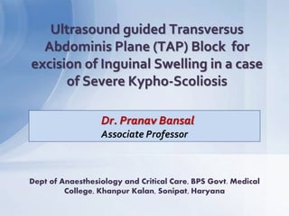 Dr. Pranav Bansal
Associate Professor
Ultrasound guided Transversus
Abdominis Plane (TAP) Block for
excision of Inguinal Swelling in a case
of Severe Kypho-Scoliosis
Dept of Anaesthesiology and Critical Care, BPS Govt. Medical
College, Khanpur Kalan, Sonipat, Haryana
 