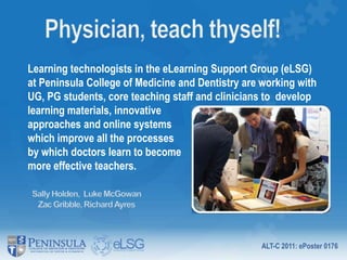 Physician, teach thyself! Learning technologists in the eLearning Support Group (eLSG) at Peninsula College of Medicine and Dentistry are working with UG, PG students, core teaching staff and clinicians to  develop learning materials, innovative approaches and online systems which improve all the processes by which doctors learn to become more effective teachers.                                                      Sally Holden,  Luke McGowan Zac Gribble, Richard Ayres 