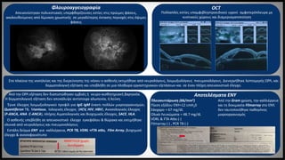 Έγινε έλεγχος λοιμωξιολογικού προφίλ για IgG IgM έναντι πολλών μικροοργανισμών,
Quantiferon TB, Μantoux, Ιολογικός έλεγχος (HCV, HIV, HBV), Ανοσολογικός έλεγχος
(P-ANCA, ANA C-ANCA), πλήρης Αιματολογικός και Βιοχημικός έλεγχος, SACE, HLA.
O ασθενής υπεβλήθη σε απεικονιστικό έλεγχο εγκεφάλου & θώρακα και εκτιμήθηκε
κλινικά από νευρολόγους και πνευμονολόγους
Εστάλη δείγμα ΕΝΥ για καλλιέργεια, PCR TB, VDRL +FTA atbs, Film Array, βιοχημικό
έλεγχο & ανοσοφαινότυπο
ΜΑΝΤΟUX χωρίς
Αντίδραση
Απεικονίστηκαν πολυεστιακές υπερφθορίζουσες εστίες στις πρώιμες φάσεις,
ακολουθούμενες από λίμναση χρωστικής σε μεγαλύτερης έκτασης περιοχές στις όψιμες
φάσεις
Πολλαπλές εστίες υπαμφιβληστροειδικού υγρού αμφοτερόπλευρα με
κυστικούς χώρους και διαμερισματοποίηση
Στα πλαίσια της νοσηλείας και της διερεύνησης της νόσου ο ασθενής εκτιμήθηκε από νευρολόγους, λοιμωξιολόγους πνευμονολόγους. Διενεργήθηκε λεπτομερής ΩΡΛ, και
δερματολογική εξέταση και υπεβλήθη σε μια πληθώρα εργαστηριακών εξετάσεων και σε έναν πλήρη απεικονιστικό έλεγχο.
Φλουροαγγειογραφία OCT
Πλειοκυττάρωση (66/mm3)
Πίεση εξόδου ΕΝΥ=12 cmΗ20
Σάκχαρο = 67 mg/dL
Ολικά Λευκώματα = 48.7 mg/dL
VDRL & FTA Atbs (-)
Filmarray (-) , PCR TB (-)
Αποτελέσματα ΕΝΥ
Από την Gram χρώση, την καλλιέργεια
και τη δοκιμασία Filmarray στο ΕΝΥ,
δεν ταυτοποιήθηκε παθογόνος
μικροοργανισμός
Από την ΩΡΛ εξέταση δεν διαπιστώθηκαν εμβοές ή νευρο-αισθητηριακή βαρηκοΐα.
Η δερματολογική εξέταση δεν αποκάλυψε αντίστοιχα αλωπεκία, ή λεύκη.
 