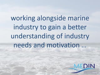 working alongside marine
industry to gain a better
understanding of industry
needs and motivation …
 