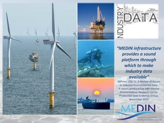 “MEDIN infrastructure
provides a sound
platform through
which to make
industry data
available”
ABPmer, (2015). A Review of Access
to Industry Environmental Data.
A report produced by ABP Marine
Environmental Research Ltd for
Productive Seas Evidence Group,
November 2015
 