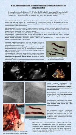 Acute embolic peripheral ischemia originating from biatrial thrombus –
case presentation
A. Parnia (1), Mihaela Salagean(1), C. Voica (2), M. Robu(2), Anca Lupa(3), Sorin Baila (1)
(1) IUBCV Prof Dr CC Iliescu, Chirurgie Vasculara, Bucuresti, Romania; (2) IUBCV Prof Dr CC Iliescu, Chirurgie
Cardiovasculara 1, Bucuresti, Romania; (3) IUBCV Prof Dr CC Iliescu, ATI 1, Bucuresti, Romania
Introduction: Peripheral arterial embolism is one the most common causes of acute limb ischemia in elder patients.
Most of the cases the embolus is a thrombembolus of cardiac origin. In cases of persistence of a left-right
communication a paradoxical embolism may occur. Identification and control of emboli source is crucial in treatment
and prevention of further embolic events.
Case presentation: We present a case of a 8y y.o. male patient, presented at the ER with acute upper left limb ischemia.
Patient’s past medical history: surgery for colonic cancer (10 years before), varicose veins of the lower limbs, type II
diabetes mellitus, one episode of right lower limb swelling.
Clinical findings: BP=110/65mmHg, HR=100b/min, SpO2=95%, rhythmic cardiac sounds, no cardiac murmurs, no
pulmonary stasis, calf edema (right>left), varicose veins, mottled cold skin in the left upper arm, absence of axilary,
brachial, radial and ulnar pulses, partial motor and sensitive impairment.
Biologic findings: NTproBNP = 966 pg/mL; D-dimer = 4.88 µg/mL; CK/CK-MB=73/17 /L, TnI=0.02 ng/mL, blood
glucose=140 mg/dL; otherwise – normal values.
Thrombemboli extracted from
the left upper limb arterial axis
Continuous Doppler showed absence of arterial signal and presence of
venous signal in the distal left upper limb. (stage II B peripheral acute
ischemia- Rutherford classification)
Cardiac transthoracic echocardiography was performed in the ER,
revealing good sistolic function of LV, no significant valvular disease and a
large mobile mass in the left and right atrium, prolapsing through the
mitral and tricuspid valves.
Emergency surgical intervention was performed in order to treat acute
left upper limb ischemia. Fogarty catether open thrombembolectomy of
the axilo-brachio-radio-ulnary arterial axis was performed by brachial
bifurcation approach.
Postoperative course was uneventful, with total recovery of vascular and
functional status of the left upper limb.
Further imaging investigations were
performed. Transthoracic and
transesophageal ecocardiography, revealed a
very mobile atrial thrombus, inclavated in an
patent foramen ovale.
Coronarography was perfomed to exclude
cardiac ischemic disease (no hemdinamically
significant coronary artery lession)
After comlpeting surgical preparation protocol,
the patient underwent open heart surgery
with foramen ovale closure and atrial
thrombus extraction.
No complications occurred. Postoperative
course was uneventful, patient being
discharged from hospital in the 10th day.
Ambulatory postoperative treatment consisted
in VKA, ASA, statin, antihipertinsive drugs and
oral antidiabetics .
Intraoperative view of the the atrial thrombus
beig pulled through the patent foramen ovale
Atrial thrombus
Discussion: This is a particular case of a patient with inclavated
thrombus in a patent foramen ovale. The main clinical aspect
was that of acute peripheral ischemia. The surgical treatment
was staged- emergency intervention for acute peripheral
ischemia and elective cardiac intervention for thrombus
removal and foramen ovale closure.
 