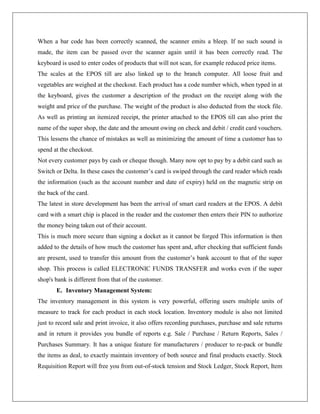 When a bar code has been correctly scanned, the scanner emits a bleep. If no such sound is
made, the item can be passed over the scanner again until it has been correctly read. The
keyboard is used to enter codes of products that will not scan, for example reduced price items.
The scales at the EPOS till are also linked up to the branch computer. All loose fruit and
vegetables are weighed at the checkout. Each product has a code number which, when typed in at
the keyboard, gives the customer a description of the product on the receipt along with the
weight and price of the purchase. The weight of the product is also deducted from the stock file.
As well as printing an itemized receipt, the printer attached to the EPOS till can also print the
name of the super shop, the date and the amount owing on check and debit / credit card vouchers.
This lessens the chance of mistakes as well as minimizing the amount of time a customer has to
spend at the checkout.
Not every customer pays by cash or cheque though. Many now opt to pay by a debit card such as
Switch or Delta. In these cases the customer’s card is swiped through the card reader which reads
the information (such as the account number and date of expiry) held on the magnetic strip on
the back of the card.
The latest in store development has been the arrival of smart card readers at the EPOS. A debit
card with a smart chip is placed in the reader and the customer then enters their PIN to authorize
the money being taken out of their account.
This is much more secure than signing a docket as it cannot be forged This information is then
added to the details of how much the customer has spent and, after checking that sufficient funds
are present, used to transfer this amount from the customer’s bank account to that of the super
shop. This process is called ELECTRONIC FUNDS TRANSFER and works even if the super
shop's bank is different from that of the customer.
E. Inventory Management System:
The inventory management in this system is very powerful, offering users multiple units of
measure to track for each product in each stock location. Inventory module is also not limited
just to record sale and print invoice, it also offers recording purchases, purchase and sale returns
and in return it provides you bundle of reports e.g. Sale / Purchase / Return Reports, Sales /
Purchases Summary. It has a unique feature for manufacturers / producer to re-pack or bundle
the items as deal, to exactly maintain inventory of both source and final products exactly. Stock
Requisition Report will free you from out-of-stock tension and Stock Ledger, Stock Report, Item
 