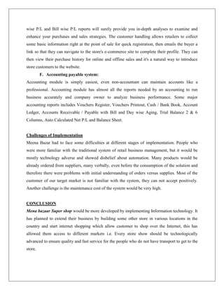 wise P/L and Bill wise P/L reports will surely provide you in-depth analyses to examine and
enhance your purchases and sales strategies. The customer handling allows retailers to collect
some basic information right at the point of sale for quick registration, then emails the buyer a
link so that they can navigate to the store's e-commerce site to complete their profile. They can
then view their purchase history for online and offline sales and it's a natural way to introduce
store customers to the website.
F. Accounting payable system:
Accounting module is simply easiest, even non-accountant can maintain accounts like a
professional. Accounting module has almost all the reports needed by an accounting to run
business accurately and company owner to analyze business performance. Some major
accounting reports includes Vouchers Register, Vouchers Printout, Cash / Bank Book, Account
Ledger, Accounts Receivable / Payable with Bill and Day wise Aging, Trial Balance 2 & 6
Columns, Auto Calculated Net P/L and Balance Sheet.
Challenges of Implementation
Meena Bazar had to face some difficulties at different stages of implementation. People who
were more familiar with the traditional system of retail business management, but it would be
mostly technology adverse and showed disbelief about automation. Many products would be
already ordered from suppliers, many verbally, even before the consumption of the solution and
therefore there were problems with initial understanding of orders versus supplies. Most of the
customer of our target market is not familiar with the system, they can not accept positively.
Another challenge is the maintenance cost of the system would be very high.
CONCLUSION
Mena bazaar Super shop would be more developed by implementing Information technology. It
has planned to extend their business by building some other store in various locations in the
country and start internet shopping which allow customer to shop over the Internet, this has
allowed them access to different markets i.e. Every store show should be technologically
advanced to ensure quality and fast service for the people who do not have transport to get to the
store.
 