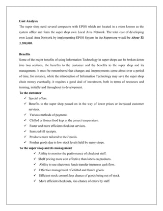 Cost Analysis
The super shop need several computers with EPOS which are located in a room known as the
system office and form the super shop own Local Area Network. The total cost of developing
own Local Area Network by implementing EPOS System in the Superstore would be About Tk
5,200,000.
Benefits
Some of the major benefits of using Information Technology in super shops can be broken down
into two sections, the benefits to the customer and the benefits to the super shop and its
management. It must be remembered that changes and improvements come about over a period
of time, for instance, while the introduction of Information Technology may save the super shop
chain money eventually, it requires a good deal of investment, both in terms of resources and
training, initially and throughout its development.
To the customer
 Special offers.
 Benefits to the super shop passed on in the way of lower prices or increased customer
services.
 Various methods of payment.
 Chilled or frozen food kept at the correct temperature.
 Faster and more efficient checkout services.
 Itemized till receipts.
 Products more tailored to their needs.
 Fresher goods due to low stock levels held by super shops.
To the super shop and its management
 Ability to monitor the performance of checkout staff.
 Shelf pricing more cost effective than labels on products.
 Ability to use electronic funds transfer improves cash flow.
 Effective management of chilled and frozen goods.
 Efficient stock control, less chance of goods being out of stock.
 More efficient checkouts, less chance of errors by staff.
 