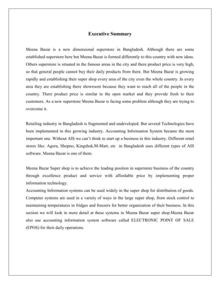 Executive Summary
Meena Bazar is a new dimensional superstore in Bangladesh. Although there are some
established superstore here but Meena Bazar is formed differently to this country with new ideas.
Others superstore is situated in the famous areas in the city and there product price is very high,
so that general people cannot buy their daily products from there. But Meena Bazar is growing
rapidly and establishing their super shop every area of the city even the whole country. In every
area they are establishing there showroom because they want to reach all of the people in the
country. There product price is similar to the open market and they provide fresh to their
customers. As a new superstore Meena Bazar is facing some problem although they are trying to
overcome it.
Retailing industry in Bangladesh is fragmented and undeveloped. But several Technologies have
been implemented in this growing industry. Accounting Information System became the most
important one. Without AIS we can’t think to start up a business in this industry. Different retail
stores like: Agora, Shopno, Kingshuk,M-Mart, etc in Bangladesh uses different types of AIS
software. Meena Bazar is one of them.
Meena Bazar Super shop is to achieve the leading position in superstore business of the country
through excellence product and service with affordable price by implementing proper
information technology.
Accounting Information systems can be used widely in the super shop for distribution of goods.
Computer systems are used in a variety of ways in the large super shop, from stock control to
maintaining temperatures in fridges and freezers for better organization of their business. In this
section we will look in more detail at these systems in Meena Bazar super shop.Meena Bazar
also use accounting information system software called ELECTRONIC POINT OF SALE
(EPOS) for their daily operations.
 