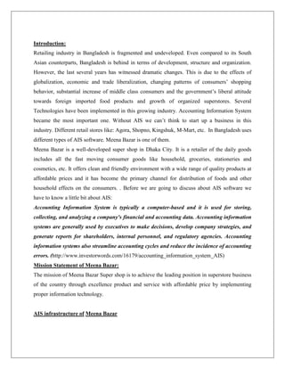 Introduction:
Retailing industry in Bangladesh is fragmented and undeveloped. Even compared to its South
Asian counterparts, Bangladesh is behind in terms of development, structure and organization.
However, the last several years has witnessed dramatic changes. This is due to the effects of
globalization, economic and trade liberalization, changing patterns of consumers’ shopping
behavior, substantial increase of middle class consumers and the government’s liberal attitude
towards foreign imported food products and growth of organized superstores. Several
Technologies have been implemented in this growing industry. Accounting Information System
became the most important one. Without AIS we can’t think to start up a business in this
industry. Different retail stores like: Agora, Shopno, Kingshuk, M-Mart, etc. In Bangladesh uses
different types of AIS software. Meena Bazar is one of them.
Meena Bazar is a well-developed super shop in Dhaka City. It is a retailer of the daily goods
includes all the fast moving consumer goods like household, groceries, stationeries and
cosmetics, etc. It offers clean and friendly environment with a wide range of quality products at
affordable prices and it has become the primary channel for distribution of foods and other
household effects on the consumers. . Before we are going to discuss about AIS software we
have to know a little bit about AIS:
Accounting Information System is typically a computer-based and it is used for storing,
collecting, and analyzing a company's financial and accounting data. Accounting information
systems are generally used by executives to make decisions, develop company strategies, and
generate reports for shareholders, internal personnel, and regulatory agencies. Accounting
information systems also streamline accounting cycles and reduce the incidence of accounting
errors. (http://www.investorwords.com/16179/accounting_information_system_AIS)
Mission Statement of Meena Bazar:
The mission of Meena Bazar Super shop is to achieve the leading position in superstore business
of the country through excellence product and service with affordable price by implementing
proper information technology.
AIS infrastructure of Meena Bazar
 