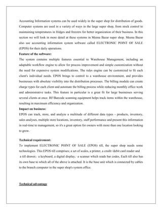 Accounting Information systems can be used widely in the super shop for distribution of goods.
Computer systems are used in a variety of ways in the large super shop, from stock control to
maintaining temperatures in fridges and freezers for better organization of their business. In this
section we will look in more detail at these systems in Meena Bazar super shop. Meena Bazar
also use accounting information system software called ELECTRONIC POINT OF SALE
(EPOS) for their daily operations.
Feature of the software:
The system contains multiple features essential to Warehouse Management, including an
adaptable workflow engine to allow for process improvement and simple customization without
the need for expensive system modifications. The rules engine can be customized to fit each
client's individual needs. EPOS brings to control to a warehouse environment, and provides
businesses with absolute visibility into the distribution processes. The billing module can create
charge types for each client and automate the billing process while reducing monthly office work
and administrative tasks. This feature in particular is a great fit for large businesses serving
several clients at once. RF/Barcode scanning equipment helps track items within the warehouse,
resulting in maximum efficiency and organization.
Impact on business:
EPOS can track, store, and analyze a multitude of different data types - products, inventory,
sales analyses, multiple store locations, inventory, staff performance and present this information
in real-time to management, so it's a great option for owners with more than one location looking
to grow.
Technical requirement:
To implement ELECTRONIC POINT OF SALE (EPOS) till, the super shop needs some
technologies. This EPOS till comprises; a set of scales, a printer, a credit /debit card reader and
a till drawer,· a keyboard, a digital display,· a scanner which reads bar codes, Each till also has
its own base to which all of the above is attached. It is the base unit which is connected by cables
to the branch computer in the super shop's system office.
Technical advantage
 