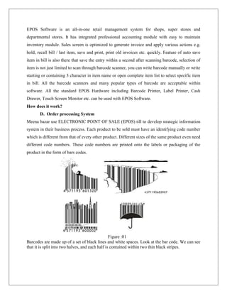 EPOS Software is an all-in-one retail management system for shops, super stores and
departmental stores. It has integrated professional accounting module with easy to maintain
inventory module. Sales screen is optimized to generate invoice and apply various actions e.g.
hold, recall bill / last item, save and print, print old invoices etc. quickly. Feature of auto save
item in bill is also there that save the entry within a second after scanning barcode, selection of
item is not just limited to scan through barcode scanner, you can write barcode manually or write
starting or containing 3 character in item name or open complete item list to select specific item
in bill. All the barcode scanners and many popular types of barcode are acceptable within
software. All the standard EPOS Hardware including Barcode Printer, Label Printer, Cash
Drawer, Touch Screen Monitor etc. can be used with EPOS Software.
How does it work?
D. Order processing System
Meena bazar use ELECTRONIC POINT OF SALE (EPOS) till to develop strategic information
system in their business process. Each product to be sold must have an identifying code number
which is different from that of every other product. Different sizes of the same product even need
different code numbers. These code numbers are printed onto the labels or packaging of the
product in the form of bars codes.
Figure :01
Barcodes are made up of a set of black lines and white spaces. Look at the bar code. We can see
that it is split into two halves, and each half is contained within two thin black stripes.
 