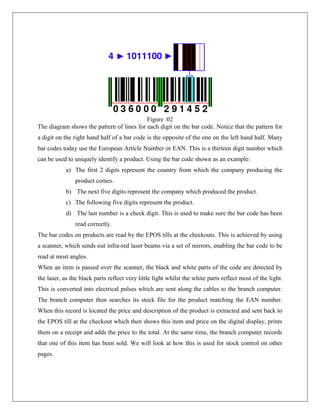 Figure :02
The diagram shows the pattern of lines for each digit on the bar code. Notice that the pattern for
a digit on the right hand half of a bar code is the opposite of the one on the left hand half. Many
bar codes today use the European Article Number or EAN. This is a thirteen digit number which
can be used to uniquely identify a product. Using the bar code shown as an example:
a) The first 2 digits represent the country from which the company producing the
product comes.
b) The next five digits represent the company which produced the product.
c) The following five digits represent the product.
d) The last number is a check digit. This is used to make sure the bar code has been
read correctly.
The bar codes on products are read by the EPOS tills at the checkouts. This is achieved by using
a scanner, which sends out infra-red laser beams via a set of mirrors, enabling the bar code to be
read at most angles.
When an item is passed over the scanner, the black and white parts of the code are detected by
the laser, as the black parts reflect very little light whilst the white parts reflect most of the light.
This is converted into electrical pulses which are sent along the cables to the branch computer.
The branch computer then searches its stock file for the product matching the EAN number.
When this record is located the price and description of the product is extracted and sent back to
the EPOS till at the checkout which then shows this item and price on the digital display, prints
them on a receipt and adds the price to the total. At the same time, the branch computer records
that one of this item has been sold. We will look at how this is used for stock control on other
pages.
 