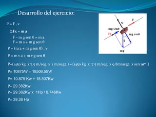 Desarrollo del ejercicio:
P=F.v
 ΣFx = m a
   F – m g sen θ = m a
   F = m a + m g sen θ
P = (m a + m g sen θ) . v
P = m v a + m v g sen θ

P=(1450 kg x 7.5 m/seg x 1 m/seg2 ) + (1450 kg x 7.5 m/seg x 9,8m/seg2 x sen 100 )
P= 10875W + 18506.55W
P= 10.875 Kw + 18.507Kw
P= 29.382Kw
P= 29.382Kw x 1Hp / 0.746Kw
P= 39.38 Hp
 