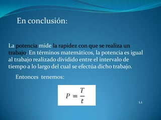 En conclusión:


La potencia mide la rapidez con que se realiza un
trabajo. En términos matemáticos, la potencia es igual
al trabajo realizado dividido entre el intervalo de
tiempo a lo largo del cual se efectúa dicho trabajo.
  Entonces tenemos:



                                                    1.1
 